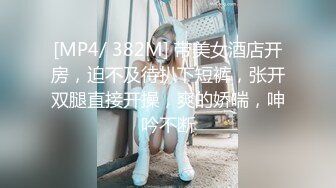 [MP4/ 382M] 带美女酒店开房，迫不及待扒下短裤，张开双腿直接开操，爽的娇喘，呻吟不断