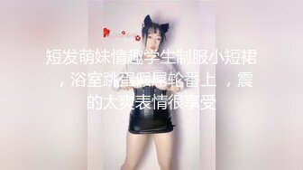 短发萌妹情趣学生制服小短裙 ，浴室跳蛋假屌轮番上 ，震的太爽表情很享受