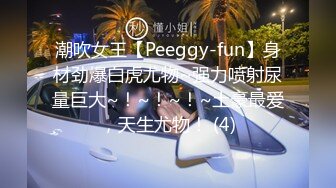 潮吹女王【Peeggy-fun】身材劲爆白虎尤物~强力喷射尿量巨大~！~！~！~土豪最爱，天生尤物！ (4)