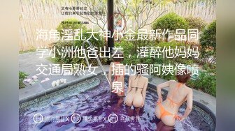 海角淫乱大神小金最新作品同学小洲他爸出差，灌醉他妈妈交通局熟女，插的骚阿姨像喷泉