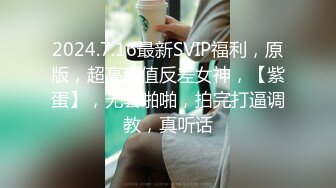 2024.7.16最新SVIP福利，原版，超高颜值反差女神，【紫蛋】，无套啪啪，拍完打逼调教，真听话