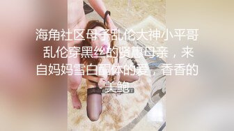 海角社区母子乱伦大神小平哥 乱伦穿黑丝的贤惠母亲，来自妈妈雪白酮体的爱，香香的美鲍