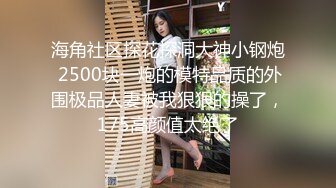 海角社区探花探洞大神小钢炮 2500块一炮的模特品质的外围极品人妻被我狠狠的操了，175高颜值太绝了