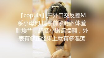 『copula』户外口交反差M系小母狗 镜子前紧盯下体羞耻埃艹，超紧小嫩逼操翻，外表有多正经床上就有多淫荡