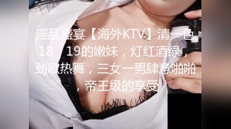 淫乱盛宴【海外KTV】清一色18、19的嫩妹，灯红酒绿，劲歌热舞，三女一男肆意啪啪，帝王级的享受