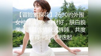 【冒险雷探花】2600约外围女神颜值高，身材好，肤白貌美，满目含情秋波阵阵，共度春宵一刻高潮迭起