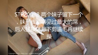 STP20098 两个妹子留下一个，妹子很能聊见过最大的屌，后入猛操休息下剪逼毛再继续操