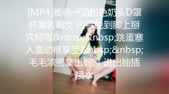 [MP4]难得一见粉色奶头D罩杯美乳靓女 内裤脱到脚上掰穴特写&nbsp;&nbsp;跳蛋塞入震动很享受&nbsp;&nbsp;毛毛浓密拿出假屌 进出抽插喷水