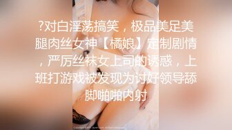 ?对白淫荡搞笑，极品美足美腿肉丝女神【橘娘】定制剧情，严厉丝袜女上司的诱惑，上班打游戏被发现为讨好领导舔脚啪啪内射