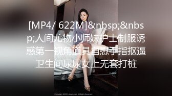 [MP4/ 622M]&nbsp;&nbsp;人间尤物小师妹护士制服诱惑第一视角道具自慰手指抠逼卫生间尿尿女上无套打桩