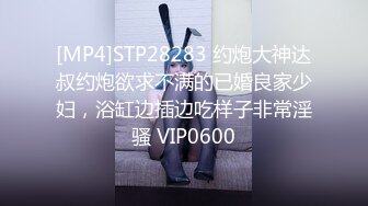 [MP4]STP28283 约炮大神达叔约炮欲求不满的已婚良家少妇，浴缸边插边吃样子非常淫骚 VIP0600