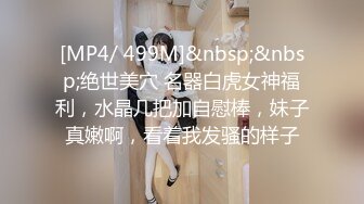 [MP4/ 499M]&nbsp;&nbsp;绝世美穴 名器白虎女神福利，水晶几把加自慰棒，妹子真嫩啊，看着我发骚的样子