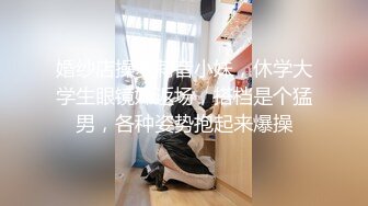 婚纱店操萝莉音小妹，休学大学生眼镜妹返场，搭档是个猛男，各种姿势抱起来爆操