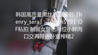 韩国高质量黑丝高跟情侣「henry_sera」「sarah579」OF私拍 制服女警给两位小鲜肉口交再带进卧室榨精2