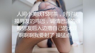 人间小美妖TS阿茶，好好抚摸男友的鸡巴，调情巴适的很 被男友后入边撸自己的大JJ  啊啊啊我要射了 操猛点！