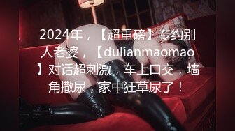 2024年，【超重磅】专约别人老婆，【dulianmaomao】对话超刺激，车上口交，墙角撒尿，家中狂草尿了！