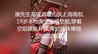 康先生高级酒店约战上海南航19岁本地美女王琪空姐,穿着空姐服就开操,撕烂丝袜爆插空姐的美逼