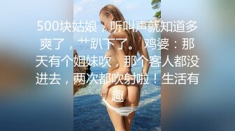 500块姑娘，听叫声就知道多爽了，艹趴下了。 鸡婆：那天有个姐妹吹，那个客人都没进去，两次都吹射啦！生活有趣