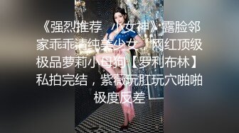 《强烈推荐✿小女神》露脸邻家乖乖清纯美少女，网红顶级极品萝莉小母狗【罗利布林】私拍完结，紫薇玩肛玩穴啪啪极度反差