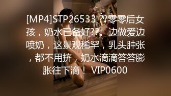 [MP4]STP26533 ??零零后女孩，奶水已备好??。边做爱边喷奶，这景观稀罕，乳头肿张，都不用挤，奶水滴滴答答膨胀往下滴！ VIP0600