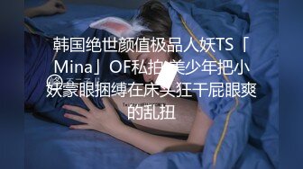 韩国绝世颜值极品人妖TS「Mina」OF私拍 美少年把小妖蒙眼捆缚在床头狂干屁眼爽的乱扭