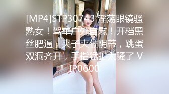 [MP4]STP30743 淫荡眼镜骚熟女！驾车户外自慰！开档黑丝肥逼，夹子夹住阴蒂，跳蛋双洞齐开，手指猛扣太骚了 VIP0600