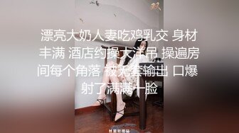 漂亮大奶人妻吃鸡乳交 身材丰满 酒店约操大洋吊 操遍房间每个角落 被无套输出 口爆 射了满满一脸