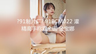 ?91制片厂? 91BCM022 灌精高手称霸全国 金宝娜