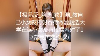 【极品反_差调_教】调_教自己小女友内射吞精做爱甄选大学在读小女友直接操内射了17部完美露脸 (2)