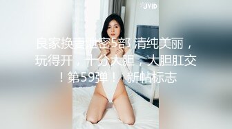 良家换妻泄密5部 清纯美丽，玩得开，十分大胆，大胆肛交！第59弹！  新帖标志