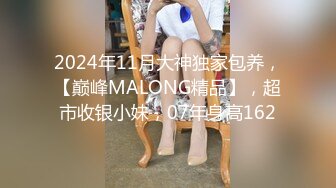 2024年11月大神独家包养，【巅峰MALONG精品】，超市收银小妹，07年身高162