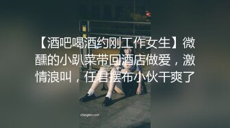 【酒吧喝酒约刚工作女生】微醺的小趴菜带回酒店做爱，激情浪叫，任君摆布小伙干爽了