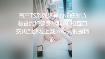 国产TS系列超美的妖妖时诗君君约炮健身小鲜肉_相互口交再到沙发上翻雨覆云很是精彩