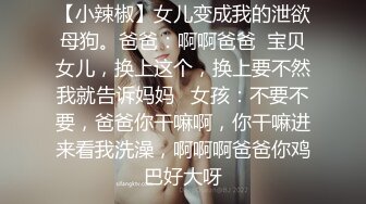 【小辣椒】女儿变成我的泄欲母狗。爸爸：啊啊爸爸  宝贝女儿，换上这个，换上要不然我就告诉妈妈   女孩：不要不要，爸爸你干嘛啊，你干嘛进来看我洗澡，啊啊啊爸爸你鸡巴好大呀