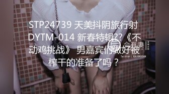 STP24739 天美抖阴旅行射 DYTM-014 新春特辑??《不动鸡挑战》 男嘉宾们做好被榨干的准备了吗？