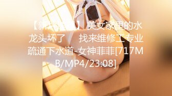 【新片速遞】 美女家里的水龙头坏了❤️找来维修工专业疏通下水道-女神菲菲[717MB/MP4/23:08]