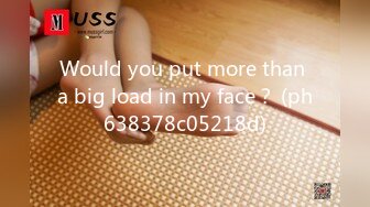 Would you put more than a big load in my face？ (ph638378c05218d)