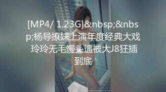 [MP4/ 1.23G]&nbsp;&nbsp;杨导撩妹上演年度经典大戏 玲玲无毛馒头逼被大J8狂插到底