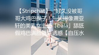 【Stripchat】“好久没被哥哥大鸡巴操了！”长得像萧亚轩的美乳女主播「bala」舔舐假鸡巴满脸骚魅诱惑【自压水印】