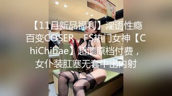 【11月新品福利】淫语性瘾百变COSER，FS热门女神【ChiChibae】超清原档付费，女仆装肛塞无套中出内射