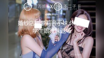 婚纱店操萝莉音小妹,休学大学生眼镜妹返场