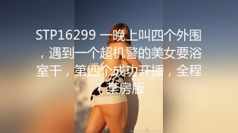 STP16299 一晚上叫四个外围，遇到一个超机警的美女要浴室干，第四个成功开播，全程（某房版