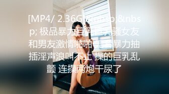 [MP4/ 2.36G]&nbsp;&nbsp; 极品暴力巨乳巨乳骚女友和男友激情啪啪 无套暴力抽插淫声浪叫不止 操的巨乳乱颤 连操两炮干尿了