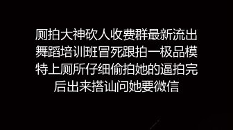 厕拍大神砍人收费群最新流出舞蹈培训班冒死跟拍一极品模特上厕所仔细偷拍她的逼拍完后出来搭讪问她要微信