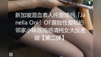 新加坡混血素人纯爱情侣「Janella Ooi」OF露脸性爱私拍 邻家小妹既视感清纯女大反差婊【第二弹】