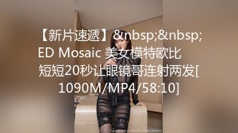 【新片速遞】&nbsp;&nbsp;ED Mosaic 美女模特欧比❤️短短20秒让眼镜哥连射两发[1090M/MP4/58:10]