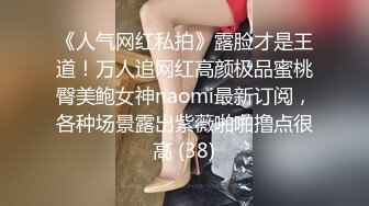 《人气网红私拍》露脸才是王道！万人追网红高颜极品蜜桃臀美鲍女神naomi最新订阅，各种场景露出紫薇啪啪撸点很高 (38)