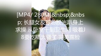 [MP4/ 280M]&nbsp;&nbsp; 长腿女友猴急脱光趴身上求操 从卧室干到卫生间 吸着J8要吃精太骚了 完美露脸