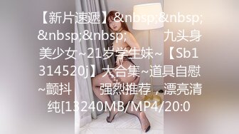 【新片速遞】&nbsp;&nbsp;&nbsp;&nbsp;✨✨✨⚡九头身美少女~21岁学生妹~【Sb1314520j】大合集~道具自慰~颤抖✨✨✨强烈推荐，漂亮清纯[13240MB/MP4/20:0