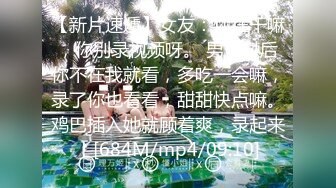 【新片速遞】女友：你在干嘛，你别录视频呀。 男：以后你不在我就看，多吃一会嘛，录了你也看看，甜甜快点嘛。鸡巴插入她就顾着爽，录起来！[684M/mp4/09:10]